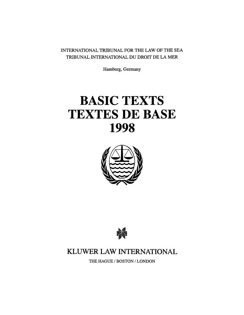 handle is hein.unl/bastexs0001 and id is 1 raw text is: INTERNATIONAL TRIBUNAL FOR THE LAW OF THE SEA
TRIBUNAL INTERNATIONAL DU DROIT DE LA MER
Hamburg, Germany
BASIC TEXTS
TEXTES DE BASE
1998

KLUWER LAW INTERNATIONAL

THE HAGUE / BOSTON / LONDON


