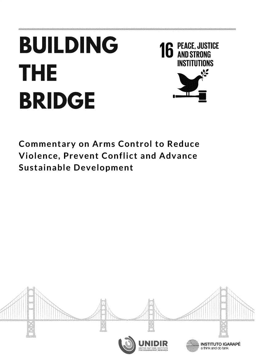 handle is hein.unl/bbrdgact0001 and id is 1 raw text is: 



BUILDING


THE


BRIDGE


6  PEACE, JUSTICE
   ANDSTRONG
   INSTITUTIONS


Commentary on Arms Control to Reduce
Violence, Prevent Conflict and Advance
Sustainable Development


INSTITUTO IGARAPE
7     a think and do tank


!ON U N ST '


