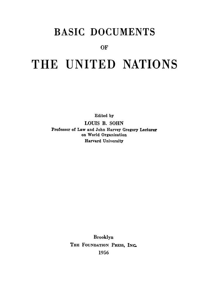 handle is hein.unl/bdounats0001 and id is 1 raw text is: BASIC DOCUMENTS
OF
THE UNITED NATIONS

Edited by
LOUIS B. SOHN
Professor of Law and John Harvey Gregory Lecturer
on World Organization
Harvard University
Brooklyn
THE FOUNDATION PRESS, INC.
1956


