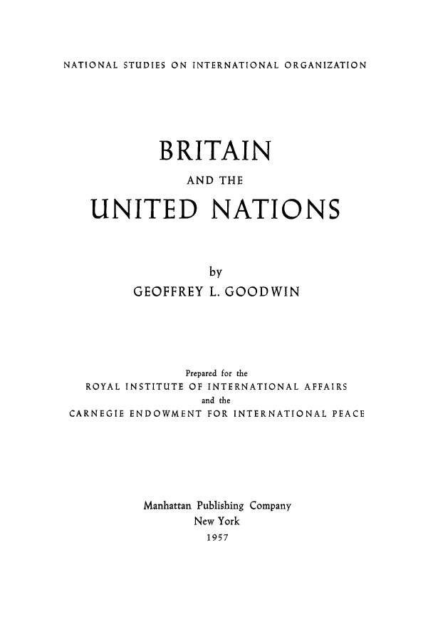 handle is hein.unl/briaina0001 and id is 1 raw text is: NATIONAL STUDIES ON INTERNATIONAL ORGANIZATION

BRITAIN
AND THE
UNITED NATIONS
by
GEOFFREY L. GOODWIN

Prepared for the
ROYAL INSTITUTE OF INTERNATIONAL AFFAIRS
and the
CARNEGIE ENDOWMENT FOR INTERNATIONAL PEACE
Manhattan Publishing Company
New York
1957


