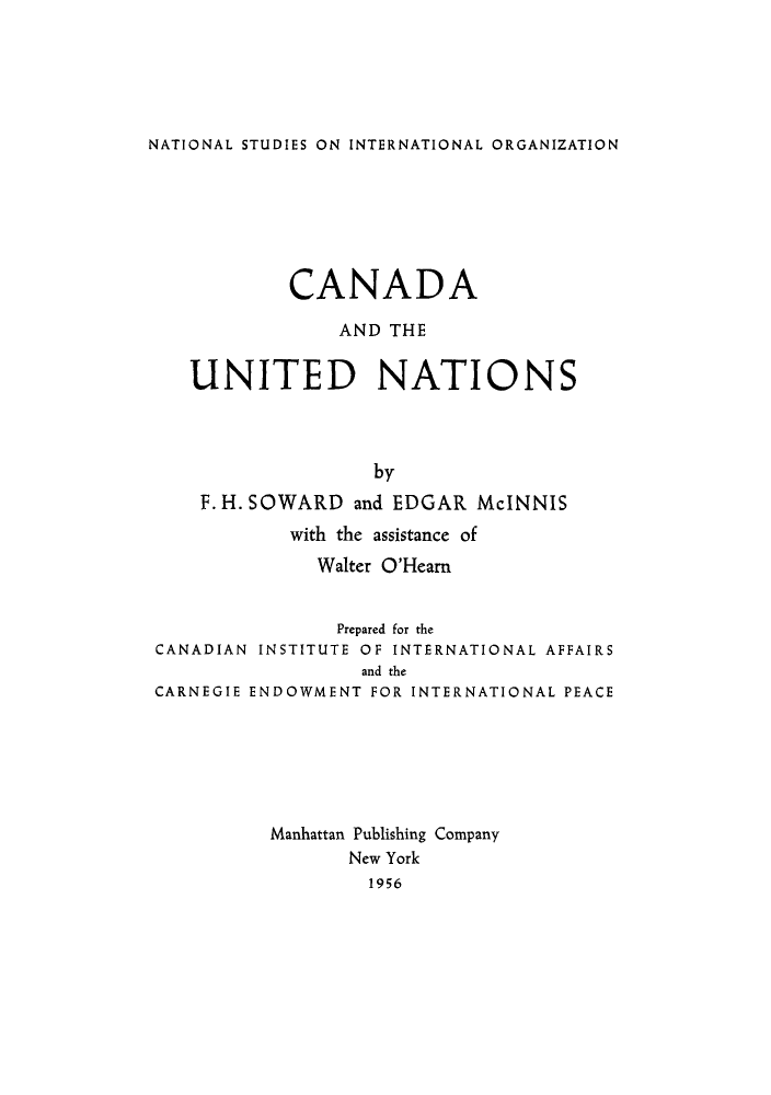 handle is hein.unl/candtun0001 and id is 1 raw text is: NATIONAL STUDIES ON INTERNATIONAL ORGANIZATION

CANADA
AND THE
UNITED NATIONS
by
F. H. SOWARD and EDGAR McINNIS
with the assistance of
Walter O'Hearn
Prepared for the
CANADIAN INSTITUTE OF INTERNATIONAL AFFAIRS
and the
CARNEGIE ENDOWMENT FOR INTERNATIONAL PEACE
Manhattan Publishing Company
New York
1956


