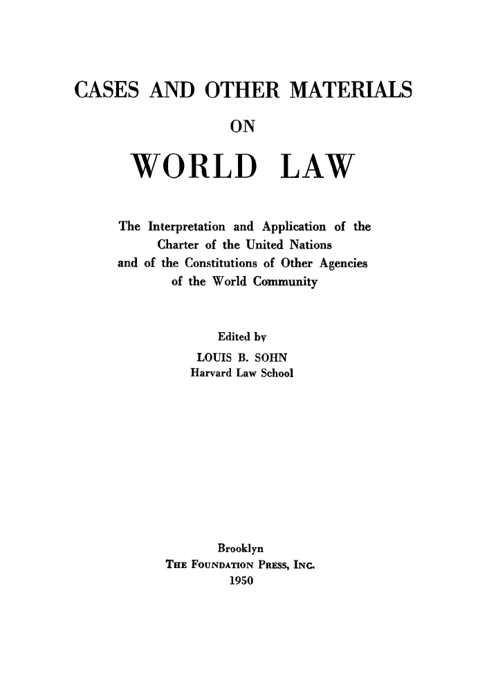 handle is hein.unl/caotherw0001 and id is 1 raw text is: CASES AND OTHER MATERIALS
ON

WORLD

LAW

The Interpretation and Application of the
Charter of the United Nations
and of the Constitutions of Other Agencies
of the World Community
Edited by
LOUIS B. SOHN
Harvard Law School
Brooklyn
THE FOUNDATION PRESS, INC.
1950



