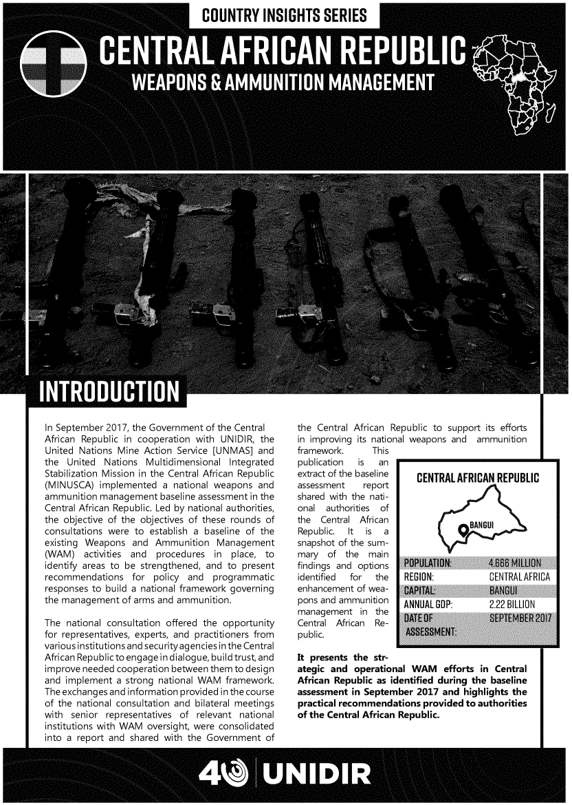 handle is hein.unl/carwam0001 and id is 1 raw text is: 
COUNTRY INSIGHTS SERIES


In September 2017, the Government of the Central
African Republic in cooperation with UNIDIR, the
United Nations Mine  Action Service [UNMAS]  and
the  United  Nations Multidimensional  Integrated
Stabilization Mission in the Central African Republic
(MINUSCA)   implemented  a national weapons  and
ammunition  management  baseline assessment in the
Central African Republic. Led by national authorities,
the objective of the objectives of these rounds of
consultations were to establish a baseline of the
existing Weapons   and Ammunition   Management
(WAM)   activities and  procedures  in place, to
identify areas to be strengthened, and to present
recommendations   for  policy and  programmatic
responses to build a national framework governing
the management  of arms and ammunition.

The  national consultation offered the opportunity
for representatives, experts, and practitioners from
various institutions and securityagencies in the Central
African Republic to engage in dialogue, build trust, and
improve needed cooperation between them to design
and implement  a strong national WAM  framework.
The exchanges and information provided in the course
of the national consultation and bilateral meetings
with  senior representatives of relevant national
institutions with WAM oversight, were consolidated
into a report and shared with the Government   of


the Central African Republic to support its efforts
in improving its national weapons and ammunition
framework.      This
publication  is  an
extract of the baseline  CENTRAL  AFRICAN REPUBLIC
assessment    report
shared with the nati-
onal  authorities of
the  Central African                BANGUI
Republic.  It is  a
snapshot of the sum-
mary  of  the  main
findings and options   POPULATION:      4.6B MILLION
identified for  the    REGION:          CENTRALAFRICA
enhancement  of wea-   CAPITAL:          BANGUI
pons and ammunition   ANNUAL GDP:       2.22 BILLION
management   in the    DATE OF           SEPTEMBER 2017
Central African Re-
public.                ASSESSMENT:

It presents the str-
ategic and  operational WAM efforts in Central
African Republic as identified during the baseline
assessment in September  2017  and highlights the
practical recommendations  provided to authorities
of the Central African Republic.


I  'll,


