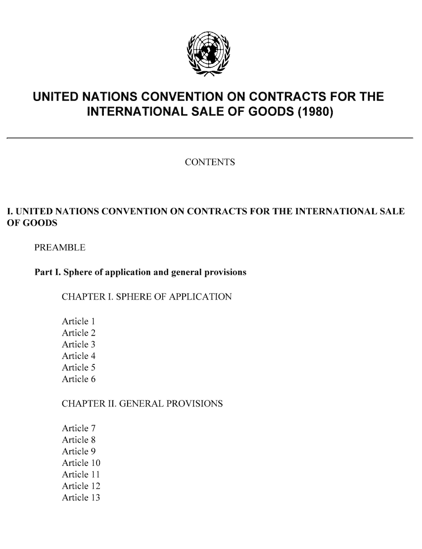 handle is hein.unl/ccisg0001 and id is 1 raw text is: UNITED

NATIONS CONVENTION ON CONTRACTS FOR THE
INTERNATIONAL SALE OF GOODS (1980)

CONTENTS
I. UNITED NATIONS CONVENTION ON CONTRACTS FOR THE INTERNATIONAL SALE
OF GOODS
PREAMBLE
Part I. Sphere of application and general provisions
CHAPTER I. SPHERE OF APPLICATION
Article 1
Article 2
Article 3
Article 4
Article 5
Article 6
CHAPTER I. GENERAL PROVISIONS

Article
Article
Article
Article
Article
Article
Article


