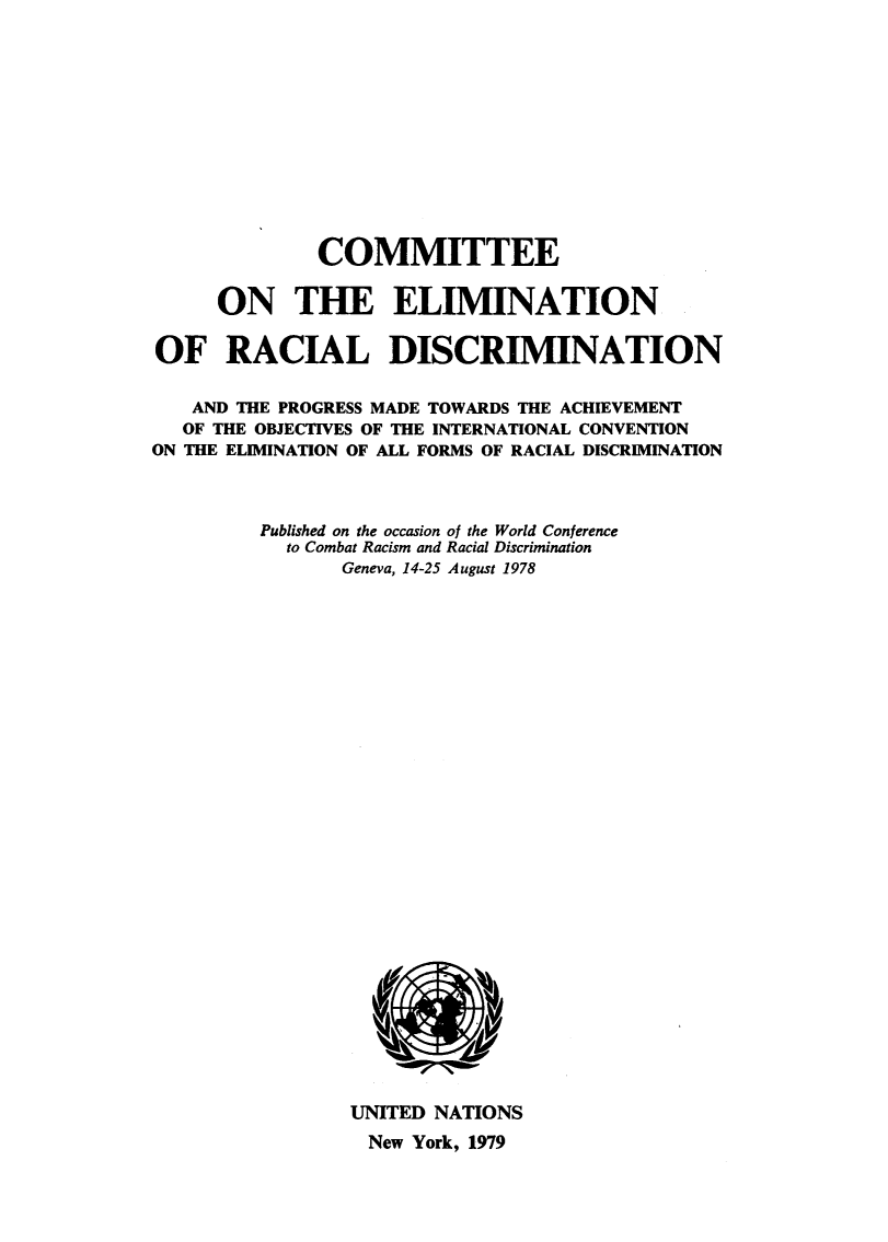 handle is hein.unl/ceotenrldn0001 and id is 1 raw text is: 












              COMMITTEE

     ON THE ELIMINATION

OF RACIAL DISCRIMINATION


   AND THE PROGRESS MADE TOWARDS THE ACHIEVEMENT
   OF THE OBJECTIVES OF THE INTERNATIONAL CONVENTION
ON THE ELIMINATION OF ALL FORMS OF RACIAL DISCRIMINATION



         Published on the occasion of the World Conference
           to Combat Racism and Racial Discrimination
                Geneva, 14-25 August 1978


UNITED NATIONS
New York, 1979


