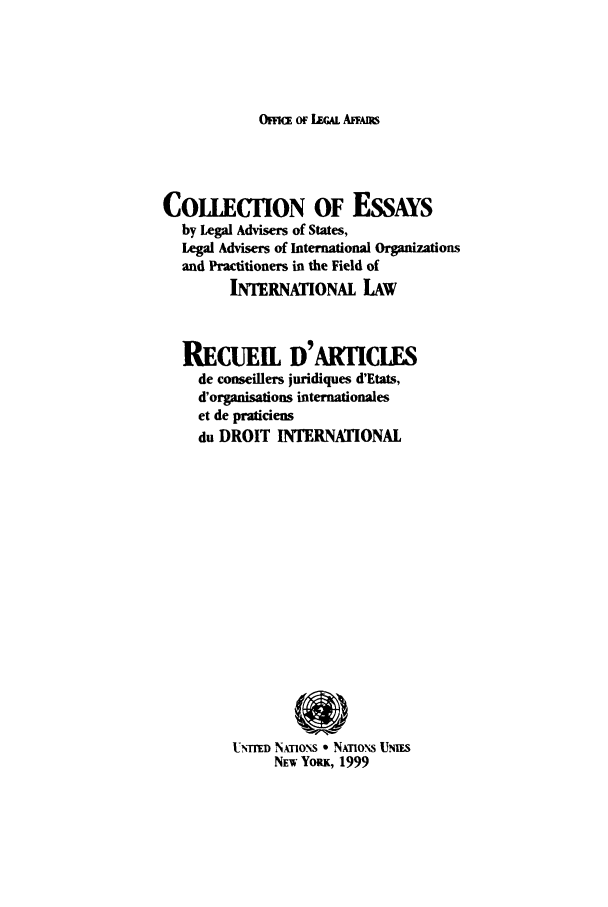 handle is hein.unl/cessla0001 and id is 1 raw text is: OFFt OF LEGAL AFAmS

COLLECTION OF EssAYs
by Legal Advisers of States,
Legal Advisers of International Organizations
and Practitioners in the Field of
INTERNATIONAL LAW
RECUEIL D' ARTICLES
de conseillers juridiques d'Etats,
d'organisations internationales
et de praticiens
du DROIT INTERNATIONAL
UTrrFD NAo'  * NATONs UmiiS
NEw YoRK, 1999


