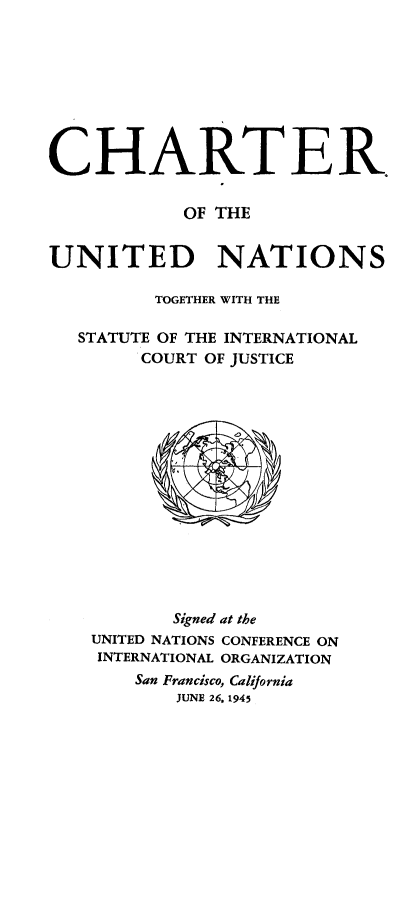 handle is hein.unl/chartun0001 and id is 1 raw text is: CHARTER.
OF THE
UNITED NATIONS
TOGETHER WITH THE
STATUTE OF THE INTERNATIONAL
COURT OF JUSTICE

Signed at the
UNITED NATIONS CONFERENCE ON
INTERNATIONAL ORGANIZATION
San Francisco, California
JUNE 26. 1945


