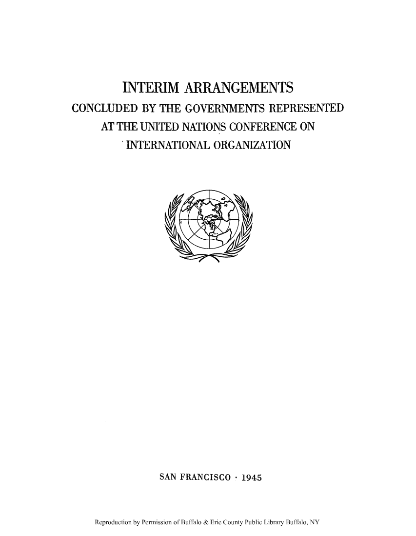 handle is hein.unl/chunst0002 and id is 1 raw text is: INTERIM ARRANGEMENTS
CONCLUDED BY THE GOVERNMENTS REPRESENTED
AT THE UNITED NATIONS CONFERENCE ON
'INTERNATIONAL ORGANIZATION

SAN FRANCISCO - 1945

Reproduction by Permission of Buffalo & Erie County Public Library Buffalo, NY


