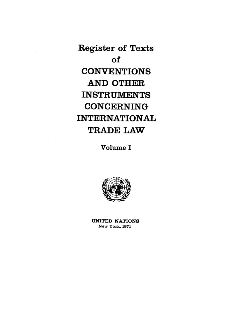 handle is hein.unl/citlv0001 and id is 1 raw text is: Register of Texts
of
CONVENTIONS
AND OTHER
INSTRUMENTS
CONCERNING
INTERNATIONAL
TRADE LAW
Volume I
UNITED NATIONS
New York, 1971


