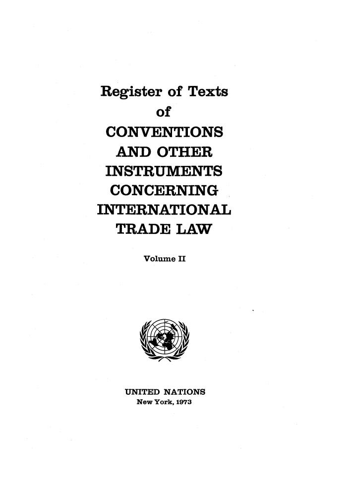 handle is hein.unl/citlv0002 and id is 1 raw text is: Register of Texts
of
CONVENTIONS
AND OTHER
INSTRUMENTS
CONCERNING
INTERNATIONAL
TRADE LAW

Volume II

UNITED NATIONS
New York, 1973


