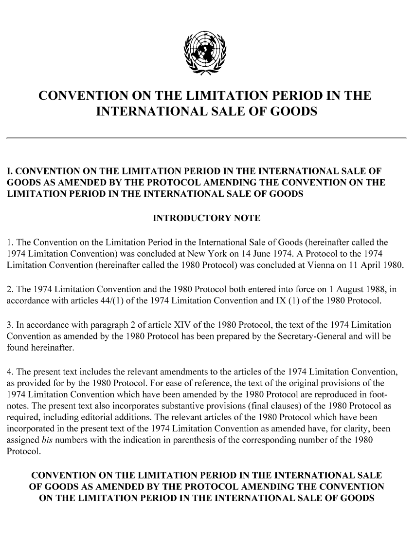 handle is hein.unl/clpisg0001 and id is 1 raw text is: CONVENTION ON THE LIMITATION PERIOD IN THE
INTERNATIONAL SALE OF GOODS
I. CONVENTION ON THE LIMITATION PERIOD IN THE INTERNATIONAL SALE OF
GOODS AS AMENDED BY THE PROTOCOL AMENDING THE CONVENTION ON THE
LIMITATION PERIOD IN THE INTERNATIONAL SALE OF GOODS
INTRODUCTORY NOTE
1. The Convention on the Limitation Period in the International Sale of Goods (hereinafter called the
1974 Limitation Convention) was concluded at New York on 14 June 1974. A Protocol to the 1974
Limitation Convention (hereinafter called the 1980 Protocol) was concluded at Vienna on 11 April 1980.
2. The 1974 Limitation Convention and the 1980 Protocol both entered into force on 1 August 1988, in
accordance with articles 44/(1) of the 1974 Limitation Convention and IX (1) of the 1980 Protocol.
3. In accordance with paragraph 2 of article XIV of the 1980 Protocol, the text of the 1974 Limitation
Convention as amended by the 1980 Protocol has been prepared by the Secretary-General and will be
found hereinafter.
4. The present text includes the relevant amendments to the articles of the 1974 Limitation Convention,
as provided for by the 1980 Protocol. For ease of reference, the text of the original provisions of the
1974 Limitation Convention which have been amended by the 1980 Protocol are reproduced in foot-
notes. The present text also incorporates substantive provisions (final clauses) of the 1980 Protocol as
required, including editorial additions. The relevant articles of the 1980 Protocol which have been
incorporated in the present text of the 1974 Limitation Convention as amended have, for clarity, been
assigned bis numbers with the indication in parenthesis of the corresponding number of the 1980
Protocol.
CONVENTION ON THE LIMITATION PERIOD IN THE INTERNATIONAL SALE
OF GOODS AS AMENDED BY THE PROTOCOL AMENDING THE CONVENTION
ON THE LIMITATION PERIOD IN THE INTERNATIONAL SALE OF GOODS


