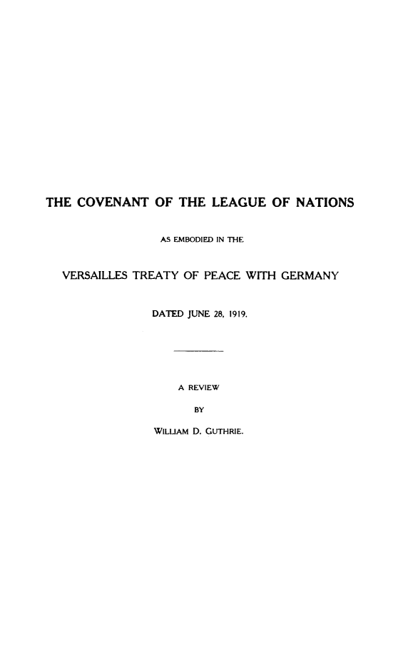 handle is hein.unl/coleagan0001 and id is 1 raw text is: THE COVENANT OF THE LEAGUE OF NATIONS
AS EMBODIED IN THE
VERSAILLES TREATY OF PEACE WITH GERMANY
DATED JUNE 28, 1919.
A REVIEW
BY
WILUAM D. GUTHRIE.


