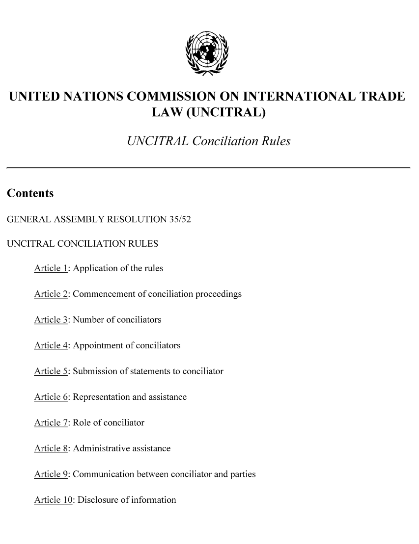 handle is hein.unl/concru0001 and id is 1 raw text is: UNITED NATIONS COMMISSION ON INTERNATIONAL TRADE
LAW (UNCITRAL)
UNCITRAL Conciliation Rules
Contents
GENERAL ASSEMBLY RESOLUTION 35/52
UNCITRAL CONCILIATION RULES
Article 1: Application of the rules
Article 2: Commencement of conciliation proceedings
Article 3: Number of conciliators
Article 4: Appointment of conciliators
Article 5: Submission of statements to conciliator
Article 6: Representation and assistance
Article 7: Role of conciliator
Article 8: Administrative assistance
Article 9: Communication between conciliator and parties
Article 10: Disclosure of information


