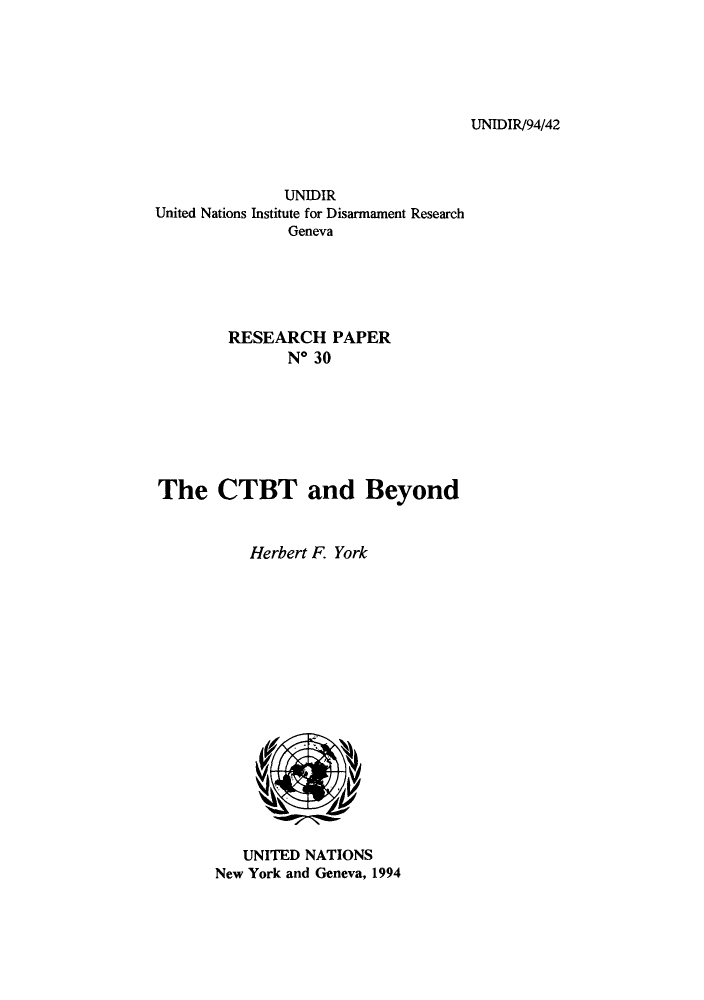 handle is hein.unl/ctbtbeyo0001 and id is 1 raw text is: UNIDIR/94/42

UNIDIR
United Nations Institute for Disarmament Research
Geneva
RESEARCH PAPER
No 30
The CTBT and Beyond
Herbert F. York

UNITED NATIONS
New York and Geneva, 1994


