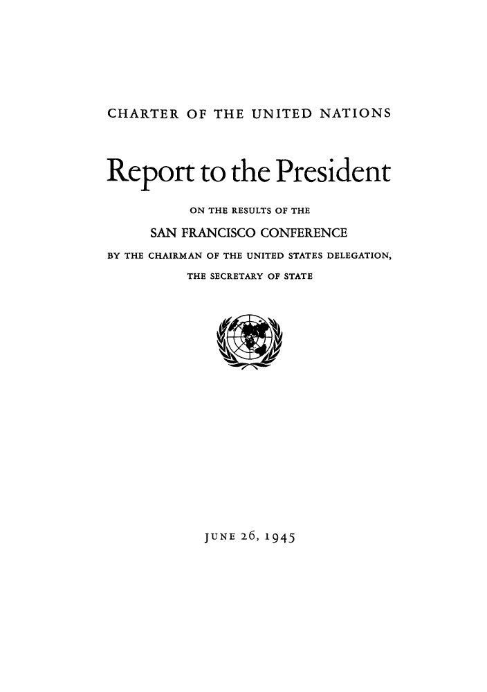 handle is hein.unl/cunpres0001 and id is 1 raw text is: CHARTER OF THE UNITED NATIONS

Report to the President
ON THE RESULTS OF THE
SAN FRANCISCO CONFERENCE
BY THE CHAIRMAN OF THE UNITED STATES DELEGATION,
THE SECRETARY OF STATE

JUNE 26, 1945


