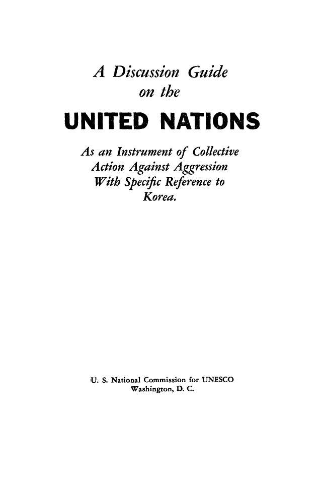 handle is hein.unl/dgunations0001 and id is 1 raw text is: 



A Discussion Guide


            on the

UNITED NATIONS

   As an Instrument of Collective
   Action Against Aggression
     With Specific Reference to
             Korea.












    U. S. National Commission for UNESCO
           Washington, D. C.


