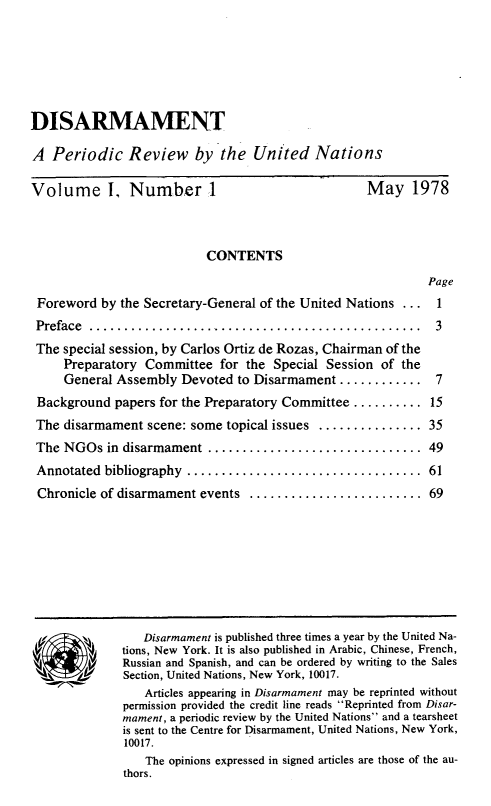 handle is hein.unl/disarmnt0001 and id is 1 raw text is: 






DISARMAMENT

A Periodic Review by the United Nations


Volume 1, Number 1


May 1978


                          CONTENTS
                                                            Page
Foreword by the Secretary-General of the United Nations ... 1
Preface ................................................  3
The special session, by Carlos Ortiz de Rozas, Chairman of the
    Preparatory Committee for the Special Session of the
    General Assembly Devoted to Disarmament ............ 7
Background papers for the Preparatory Committee .......... 15
The disarmament scene: some topical issues ............... 35
The NGOs in disarmament ............................... 49
Annotated bibliography ..................................   61
Chronicle of disarmament events  ......................... 69


   Disarmament is published three times a year by the United Na-
tions, New York. It is also published in Arabic, Chinese, French,
Russian and Spanish, and can be ordered by writing to the Sales
Section, United Nations, New York, 10017.
   Articles appearing in Disarmament may be reprinted without
permission provided the credit line reads Reprinted from Disar-
mament, a periodic review by the United Nations and a tearsheet
is sent to the Centre for Disarmament, United Nations, New York,
10017.
   The opinions expressed in signed articles are those of the au-
thors.


