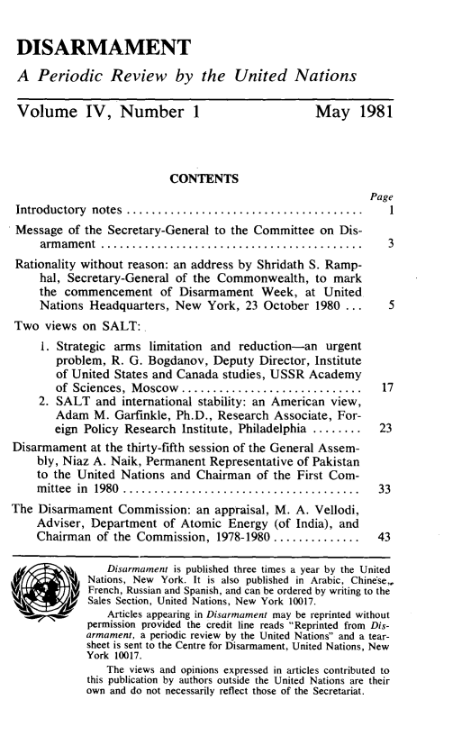 handle is hein.unl/disarmnt0004 and id is 1 raw text is: 

DISARMAMENT

A Periodic Review by the United Nations

Volume IV, Number 1                                May 1981




                           CONTENTS
                                                            Page
 Introductory notes ..................................          1
 Message of the Secretary-General to the Committee on Dis-
     arm am ent ..........................................     3
 Rationality without reason: an address by Shridath S. Ramp-
     hal, Secretary-General of the Commonwealth, to mark
     the commencement of Disarmament Week, at United
     Nations Headquarters, New York, 23 October 1980 ...        5
Two views on SALT:
     1. Strategic arms limitation and reduction-an urgent
       problem, R. G. Bogdanov, Deputy Director, Institute
       of United States and Canada studies, USSR Academy
       of Sciences, Moscow .........................          17
     2. SALT and international stability: an American view,
       Adam M. Garfinkle, Ph.D., Research Associate, For-
       eign Policy Research Institute, Philadelphia ........  23
Disarmament at the thirty-fifth session of the General Assem-
    bly, Niaz A. Naik, Permanent Representative of Pakistan
    to the United Nations and Chairman of the First Com-
    m ittee in 1980 ......................................  33
The Disarmament Commission: an appraisal, M. A. Vellodi,
    Adviser, Department of Atomic Energy (of India), and
    Chairman of the Commission, 1978-1980 ..............      43

                Disarmament is published three times a year by the United
             Nations, New York. It is also published in Arabic, Chine'se,
             French, Russian and Spanish, and can be ordered by writing to the
        j Sales Section, United Nations, New York 10017.
                Articles appearing in Disarmament may be reprinted without
             permission provided the credit line reads Reprinted from Dis-
             armament, a periodic review by the United Nations and a tear-
             sheet is sent to the Centre for Disarmament, United Nations, New
             York 10017.
                The views and opinions expressed in articles contributed to
             this publication by authors outside the United Nations are their
             own and do not necessarily reflect those of the Secretariat.


