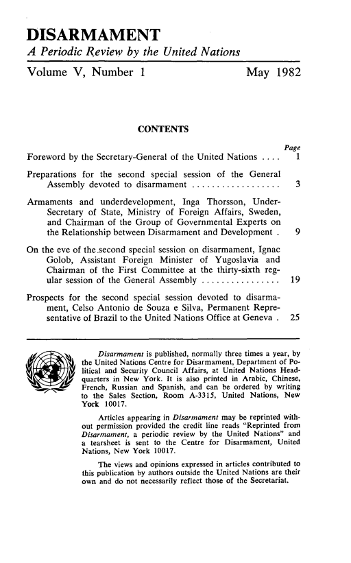 handle is hein.unl/disarmnt0005 and id is 1 raw text is: 


DISARMAMENT
A Periodic Review by the United Nations

Volume V, Number 1                                   May 1982




                           CONTENTS

                                                              Page
Foreword by the Secretary-General of the United Nations ....     1
Preparations for the second special session of the General
     Assembly devoted to disarmament ...................3
Armaments and underdevelopment, Inga Thorsson, Under-
     Secretary of State, Ministry of Foreign Affairs, Sweden,
     and Chairman of the Group of Governmental Experts on
     the Relationship between Disarmament and Development .      9
On the eve of the.second special session on disarmament, Ignac
     Golob, Assistant Foreign Minister of Yugoslavia and
     Chairman of the First Committee at the thirty-sixth reg-
     ular session of the General Assembly ................     19
Prospects for the second special session devoted to disarma-
     ment, Celso Antonio de Souza e Silva, Permanent Repre-
     sentative of Brazil to the United Nations Office at Geneva .  25


                 Disarmament is published, normally three times a year, by
             the United Nations Centre for Disarmament, Department of Po-
             litical and Security Council Affairs, at United Nations Head-
Squarters in New York. It is also printed in Arabic, Chinese,
             French, Russian and Spanish, and can be ordered by writing
             to the Sales Section, Room A-3315, United Nations, New
             York 10017.
                 Articles appearing in Disarmament may be reprinted with-
             out permission provided the credit line reads Reprinted from
             Disarmament, a periodic review by the United Nations and
             a tearsheet is sent to the Centre for Disarmament, United
             Nations, New York 10017.
                 The views and opinions expressed in articles contributed to
             this publication by authors outside the United Nations are their
             own and do not necessarily reflect those of the Secretariat.


