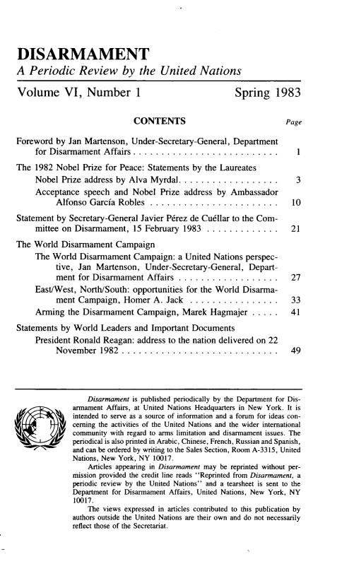 handle is hein.unl/disarmnt0006 and id is 1 raw text is: 



DISARMAMENT
A Periodic Review by the United Nations

Volume VI, Number 1                                    Spring 1983


                             CONTENTS                              Page
Foreword by Jan Martenson, Under-Secretary-General, Department
     for Disarmament Affairs ............................
The 1982 Nobel Prize for Peace: Statements by the Laureates
     Nobel Prize address by Alva Myrdal ..................            3
     Acceptance speech and Nobel Prize address by Ambassador
          Alfonso Garcia Robles ........................ 10
Statement by Secretary-General Javier Pdrez de Cu6llar to the Com-
     mittee on Disarmament, 15 February 1983 .............. 21
The World Disarmament Campaign
     The World Disarmament Campaign: a United Nations perspec-
          tive, Jan Martenson, Under-Secretary-General, Depart-
          ment for Disarmament Affairs ..................            27
     East/West, North/South: opportunities for the World Disarma-
          ment Campaign, Homer A. Jack .................             33
     Arming the Disarmament Campaign, Marek Hagmajer .....           41
Statements by World Leaders and Important Documents
     President Ronald Reagan: address to the nation delivered on 22
          November   1982 ............................               49




                  Disarmament is published periodically by the Department for Dis-
              armament Affairs, at United Nations Headquarters in New York. It is
              intended to serve as a source of information and a forum for ideas con-
              cerning the activities of the United Nations and the wider international
           community with regard to arms limitation and disarmament issues. The
              periodical is also printed in Arabic, Chinese, French, Russian and Spanish,
              and can be ordered by writing to the Sales Section, Room A-3315, United
              Nations, New York, NY 10017.
                  Articles appearing in Disarmament may be reprinted without per-
              mission provided the credit line reads Reprinted from Disarmament, a
              periodic review by the United Nations and a tearsheet is sent to the
              Department for Disarmament Affairs, United Nations, New York, NY
              10017.
                  The views expressed in articles contributed to this publication by
              authors outside the United Nations are their own and do not necessarily
              reflect those of the Secretariat.


