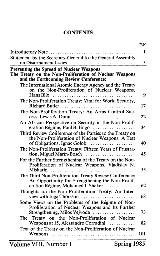 handle is hein.unl/disarmnt0008 and id is 1 raw text is: 




                       CONTENTS

                                                       Page
Introductory N ote ..................................... I
Statement by the Secretary-General to the General Assembly
    on Disarmament Issues ............................   3
Preventing the Spread of Nuclear Weapons
The Treaty on the Non-Proliferation of Nuclear Weapons
    and the Forthcoming Review Conference:
    The International Atomic Energy Agency and the Treaty
        on the Non-Proliferation of Nuclear Weapons,
        H ans Blix ...................................   9
    The Non-Proliferation Treaty: Vital for World Security,
        Richard Butler ...............................  17
    The Non-Proliferation Treaty: An Arms Control Suc-
        cess, Lewis A. Dunn ..........................  22
    An African Perspective on Security in the Non-Prolif-
        eration Rdgime, Paul B. Engo .................. 34
    Third Review Conference of the Parties to the Treaty on
        the'Non-Proliferation of Nuclear Weapons: A Test
        of Obligations, Ignac Golob  ....................  40
    The Non-Proliferation Treaty: Fifteen Years of Frustra-
        tion, Miguel Marin-Bosch .....................  45
    For the Further Strengthening of the Treaty on the Non-
        Proliferation of Nuclear Weapons, Vladislav N.
        M isharin ....................................  53
    The Third Non-Proliferation Treaty Review Conference:
        An Opportunity for Strengthening the Non-Prolif-
        eration Rdgime, Mohamed I. Shaker ............  62
    Thoughts on the Non-Proliferation Treaty: An Inter-
        view with Inga Thorsson  ....................... 68
    Some Views on the Problems of the R6gime of Non-
        Proliferation of Nuclear Weapons and Its Further
        Strengthening, Milos Vejvoda .................. 73
    The Treaty on the Non-Proliferation of Nuclear
        Weapons at 15, Alessandro Corradini ........... 82
    Text of the Treaty on the Non-Proliferation of Nuclear
        W eapons ....................................  101


Volume VIII, Number I


Spring 1985


