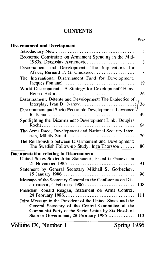 handle is hein.unl/disarmnt0009 and id is 1 raw text is: 




CONTENTS


Disarmament and Development
    Introductory N ote  ..............................................  I
    Economic Constraints on Armament Spending in the Mid-
         1980s, Dragoslav Avramovic ............................    3
    Disarmament and Development: The Implications for
         Africa, Bernard T. G. Chidzero .........................   8
    The International Disarmament Fund for Development,
         Jacques Fontanel  .........................................  19
    World Disarmament-A Strategy for Development? Hans-
         H enrik  H olm   ..............................................  26
    Disarmament, Ddtente and Development: The Dialectics of
         Interplay, Ivan  D. Ivanov ................................  36
    Disarmament and Socio-Economic Development, Lawrence '
         R .  K lein  ...................................................  49
    Spotlighting the Disarmament-Development Link, Douglas
         R oche  ......................................................  64
    The Arms Race, Development and National Security Inter-
         ests,  M ihdily  Sim ai  .......................................  70
    The Relationship between Disarmament and Development:
         The Swedish Follow-up Study, Inga Thorsson ........       80
Documentation relating to Disarmament
    United States-Soviet Joint Statement, issued in Geneva on
         21 Novem ber 1985 .......................................  91
    Statement by General Secretary Mikhail S. Gorbachev,
         15 January 1986  ..........................................  96
    Message of the Secretary-General to the Conference on Dis-
         armament, 4 February 1986 ............................. 108
    President Ronald Reagan, Statement on Arms Control,
         24 February 1986 .........................................  111
    Joint Message to the President of the United States and the
        General Secretary of the Central Committee of the
        Communist Party of the Soviet Union by Six Heads of
        State or Government, 28 February 1986 ............... 113


Spring 1986


Volume IX, Number I


