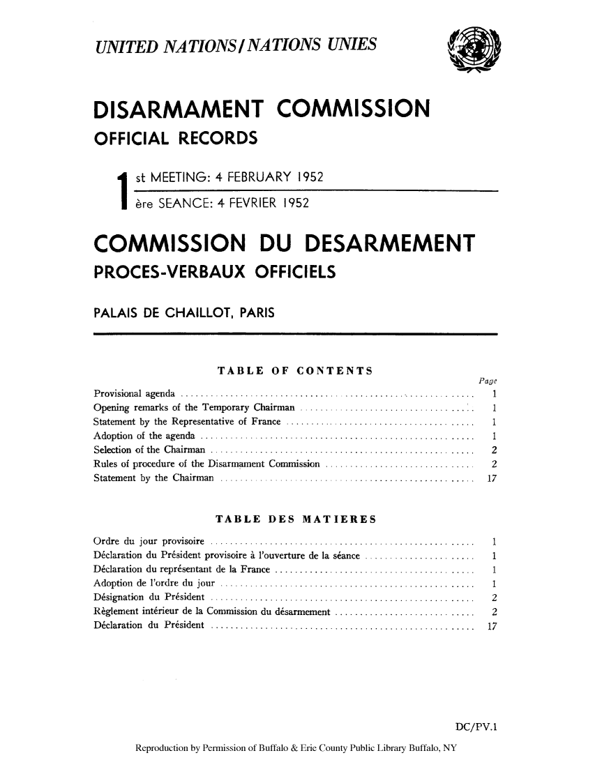 handle is hein.unl/discmor0001 and id is 1 raw text is: UNITED NATIONS / NATIONS UNIES
DISARMAMENT COMMISSION
OFFICIAL RECORDS
ist MEETING: 4 FEBRUARY 1952
ere SEANCE: 4 FEVRIER 1952
COMMISSION DU DESARMEMENT
PROCES-VERBAUX OFFICIELS
PALAIS DE CHAILLOT, PARIS
TABLE OF CONTENTS
Page
Provisional agenda..........................................................1
Opening remarks of the Temporary Chairman . ....         ...............
Statement by the Representative of France.....................................
Adoption of the agenda......................................................1
Selection of the Chairman....................................................2
Rules of procedure of the Disarmament Commission .............................        2
Statement by the Chairman...................................                         17
TABLE DES MATIERES
Ordre du jour provisoire ....................................................         1
D&claration du Pr6sident provisoire i l'ouverture de la siance ......................  1
D6claration du reprisentant de la France ..................     .................     1
Adoption de l'ordre du jour ..................................................1
D6signation du President ....................................................         2
R~glement intbrieur de la Commission du d6sarmement ............................      2
D~claration du President                                                  ....  .   17
DC/PV.1

Reproduction by Permission of Buffalo & Erie County Public Library Buffalo, NY


