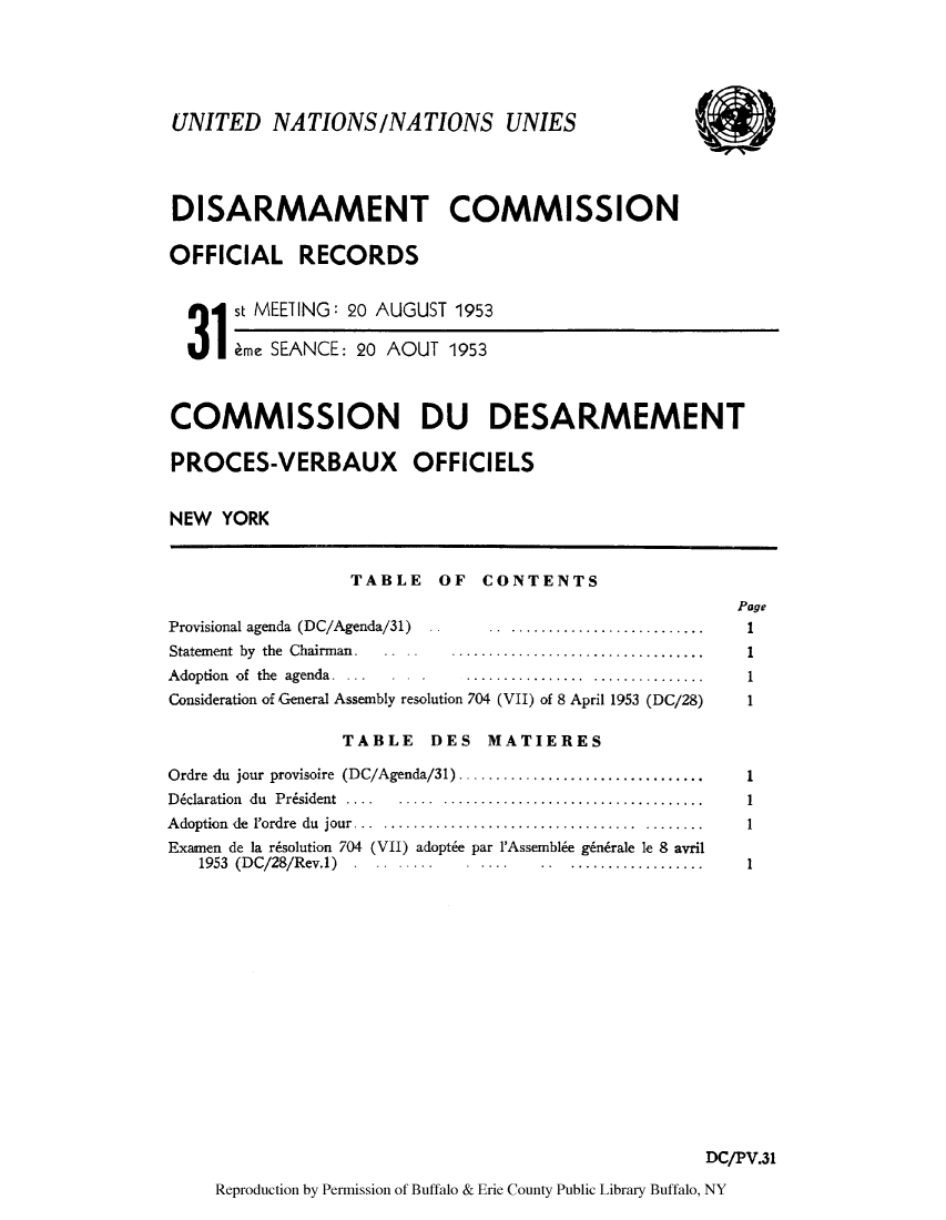 handle is hein.unl/discmor0002 and id is 1 raw text is: UNITED NATIONS/NATIONS UNIES
DISARMAMENT COMMISSION
OFFICIAL RECORDS
1 st MEEIING: 20 AUGUST 1953
3 me SEANCE: 20 AOUT 1953
COMMISSION DU DESARMEMENT
PROCES-VERBAUX OFFICIELS
NEW YORK

TABLE OF CONTENTS
Page
Provisional agenda (DC/Agenda/31)..          .. ........................... .   1
Statement  by  the  Chairman.  ..      ..................................       1
Adoption  of  the  agenda.  ..    ..   . ................  ............  .. .   1
Consideration of General Assembly resolution 704 (VII) of 8 April 1953 (DC/28)  1
TABLE DES MATIERES
Ordre du jour provisoire (DC/Agenda/31) .................................       1
Declaration  du  Prisident  ....  .....  ............................... .. .   1
A doption  de  l'ordre  du  jour...  ..................................  ........ 1
Examen de la r6solution 704 (VII) adopt6e par l'Assembl6e g6ndrale le 8 avril
1953  (DC/28/Rev.1)                             ..  ..................      1
DC/PV.31
Reproduction by Permission of Buffalo & Erie County Public Library Buffalo, NY


