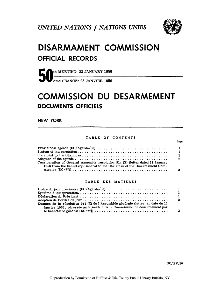 handle is hein.unl/discmor0003 and id is 1 raw text is: UNITED NATIONS / NATIONS UNIES
DISARMAMENT COMMISSION
OFFICIAL RECORDS
th MEETING: 23 JANUARY 1956
506me SEANCE: 23 JANVIER 1956
COMMISSION DU DESARMEMENT
DOCUMENTS OFFICIELS
NEW YORK
TABLE OF CONTENTS
Page
Provisional agenda (DC/Agenda/50)    ..............................  1
System  of interpretation......................................    1
Statement by the Chairman ....................................... 1
Adoption of the agenda .........................                    2
Consideration of General Assembly resolution 914 (X) (letter dated 11 January
1956 from the Secretary-General to the Chairman of the Disarmament Com-
mission (DC/77)) ..........................................      2
TABLE DES MATIERES
Ordre du jour provisoire (DC/Agenda/50) .. ..........................  1
Systhme d'interpr6tation. .......................................   1
Dclaration du Pr6sident         .....................................  1
Adoption de 1'ordre du jour .....................................   2
Examen de la r6solution 914 (X) de 1'Assembl6e g6nbrale (lettre, en date du 11
janvier 1956, adress~e au Pr4sident de la Commission du d6sarmement par
le Secr6taire g~ndral [DC/771) ...............................   2
DC/PV.50
Reproduction by Permission of Buffalo & Erie County Public Library Buffalo, NY


