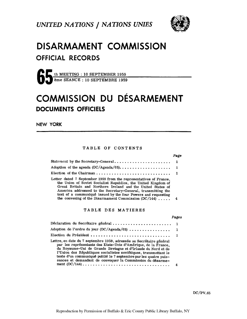 handle is hein.unl/discmor0004 and id is 1 raw text is: UNITED NATIONS / NATIONS UNIES
DISARMAMENT COMMISSION
OFFICIAL RECORDS
th MEETING: 10 SEPTEMBER 1959
65       6me SEANCE: 10 SEPTEMBRE 1959
COMMISSION DU DESARMEMENT
DOCUMENTS OFFICIELS
NEW YORK
TABLE OF CONTENTS
Page
Statement by the Secretary-General..     .................... 1
Adoption of the agenda (DC/Agenda/65).    .................... 1
Election of the Chairman ............................. 1
Letter dated 7 September 1959 from the representatives of France,
the Union of Soviet Socialist Republics, the United Kingdom of
Great Britain and Northern Ireland and the United States of
America addressed to the Secretary-General, transmitting the
text of a communiqu6 issued by the four Powers and requesting
the convening of the Disarmament Commission (DC/144) .....  4
TABLE DES MATIERES
Pages
D~claration du Secr6taire g~n6ral ...     .................... 1
Adoption de 1'ordre du jour (DC/Agenda/65)     ................ 1
Election du President          ............................... 1
Lettre, en date du 7 septembre 1959, adress6e au Secr6taire g6n6ral
par les repr6sentants des Etats-Unis d'Ambrique, de la France,
du Royaume-Uni de Grande Bretagne et d'Irlande du Nord et de
l'Union des R6publiques socialistes sovidtiques, transmettant le
texte d'un communique publi6 le 7 septembre par les quatre puis-
sances et demandant de convoquer la Commission du d6sarme-
ment (DC/144).. ................................            4
DC/PV.65

Reproduction by Permission of Buffalo & Erie County Public Library Buffalo, NY


