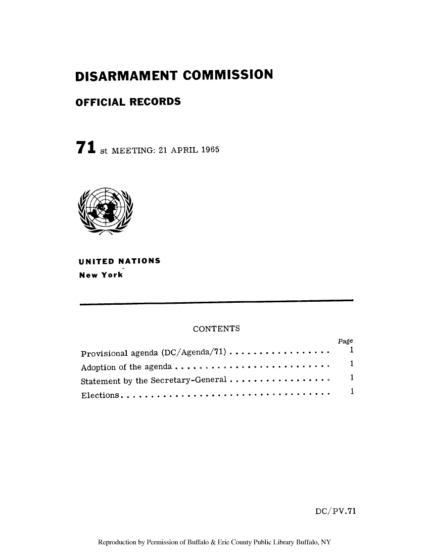 handle is hein.unl/discmor0005 and id is 1 raw text is: DISARMAMENT COMMISSION
OFFICIAL RECORDS
71 st MEETING: 21 APRIL 1965

UNITED NATIONS
New York

CONTENTS
Page
Provisional agenda (DC/Agenda/71) .......... . ......     1
Adoption of the agenda .........    .................     1
Statement by the Secretary-General ...............  .    1
Elections.    ....       ...................             1
DC/PV.71
Reproduction by Permission of Buffalo & Erie County Public Library Buffalo, NY


