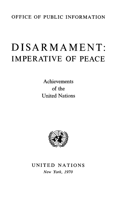 handle is hein.unl/disimp0001 and id is 1 raw text is: 

OFFICE OF PUBLIC INFORMATION


DISARMAMENT:

IMPERATIVE OF PEACE



        Achievements
          of the
        United Nations


UNITED NATIONS
   New York, 1970



