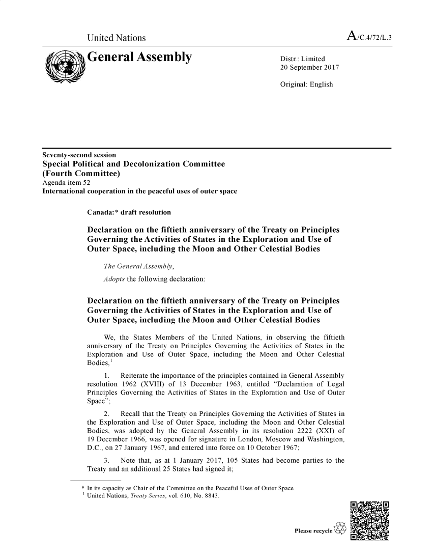 handle is hein.unl/dnfatpga0001 and id is 1 raw text is: 



United Nations


             General Assembly                                      Distr.: Limited
                                                                   20 September 2017


                                                                   Original: English








Seventy-second session
Special Political and Decolonization Committee
(Fourth Committee)
Agenda item 52
International cooperation in the peaceful uses of outer space


             Canada:* draft resolution

             Declaration on the fiftieth anniversary of the Treaty on Principles
             Governing the Activities of States in the Exploration and Use of
             Outer Space, including the Moon and Other Celestial Bodies

                 The General Assembly,
                 Adopts the following declaration:


             Declaration on the fiftieth anniversary of the Treaty on Principles
             Governing the Activities of States in the Exploration and Use of
             Outer Space, including the Moon and Other Celestial Bodies

                 We, the States Members of the United Nations, in observing the fiftieth
             anniversary of the Treaty on Principles Governing the Activities of States in the
             Exploration and Use of Outer Space, including the Moon and Other Celestial
             Bodies,'
                 1.   Reiterate the importance of the principles contained in General Assembly
             resolution 1962 (XVIII) of 13 December 1963, entitled Declaration of Legal
             Principles Governing the Activities of States in the Exploration and Use of Outer
             Space;
                 2.   Recall that the Treaty on Principles Governing the Activities of States in
             the Exploration and Use of Outer Space, including the Moon and Other Celestial
             Bodies, was adopted by the General Assembly in its resolution 2222 (XXI) of
             19 December 1966, was opened for signature in London, Moscow and Washington,
             D.C., on 27 January 1967, and entered into force on 10 October 1967;
                 3.   Note that, as at 1 January 2017, 105 States had become parties to the
             Treaty and an additional 25 States had signed it;

           * In its capacity as Chair of the Committee on the Peaceful Uses of Outer Space.
             United Nations, Treaty Series, vol. 610, No. 8843.


Please recycle 4


A/C.4/72/L.3


