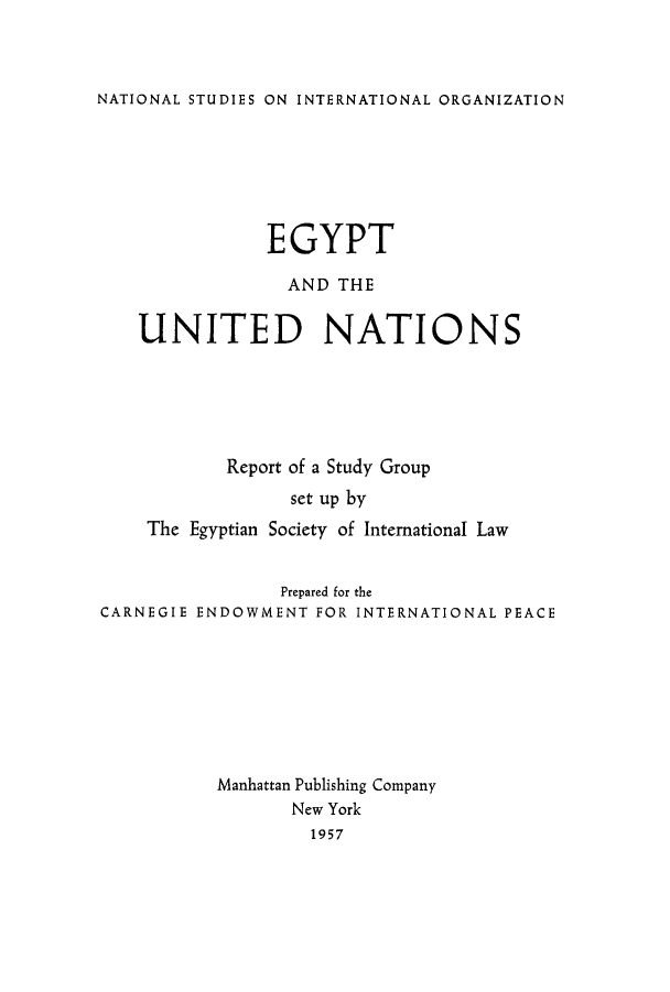 handle is hein.unl/egpgro0001 and id is 1 raw text is: NATIONAL STUDIES ON INTERNATIONAL ORGANIZATION

EGYPT
AND THE
UNITED NATIONS
Report of a Study Group
set up by
The Egyptian Society of International Law
Prepared for the
CARNEGIE ENDOWMENT FOR INTERNATIONAL PEACE
Manhattan Publishing Company
New York
1957


