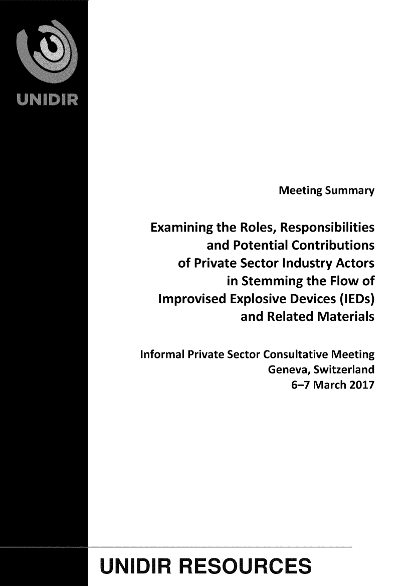 handle is hein.unl/exrlrspbl0001 and id is 1 raw text is: 











                           Meeting Summary

        Examining the Roles, Responsibilities
                and Potential Contributions
            of Private Sector Industry Actors
                   in Stemming the Flow of
         Improvised Explosive Devices (IEDs)
                     and Related Materials

      Informal Private Sector Consultative Meeting
                         Geneva, Switzerland
                            6-7 March 2017











UNIDIR RESOURCES


