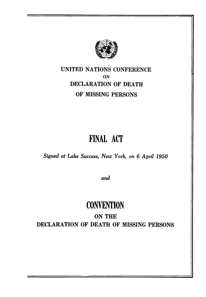 handle is hein.unl/favdcthmsp0001 and id is 1 raw text is: 









UNITED NATIONS CONFERENCE
            ON
   DECLARATION OF DEATH


           OF MISSING PERSONS






               FINAL ACT

  Signed at Lake Success, New York, on 6 April 1950


                   and



              CONVENTION
                 ON THE
DECLARATION OF DEATH OF MISSING PERSONS


