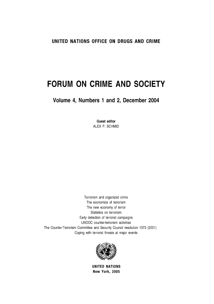 handle is hein.unl/forcuso0004 and id is 1 raw text is: UNITED NATIONS OFFICE ON DRUGS AND CRIME

FORUM ON CRIME AND SOCIETY
Volume 4, Numbers 1 and 2, December 2004
Guest editor
ALEX P. SCHMID
Terrorism and organized crime
The economics of terrorism
The new economy of terror
Statistics on terrorism
Early detection of terrorist campaigns
UNODC counter-terrorism activities
The Counter-Terrorism Committee and Security Council resolution 1373 (2001)
Coping with terrorist threats at major events
UNITED NATIONS
New York, 2005


