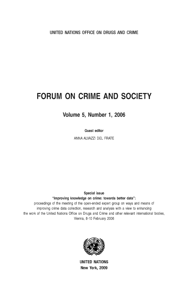 handle is hein.unl/forcuso0005 and id is 1 raw text is: UNITED NATIONS OFFICE ON DRUGS AND CRIME

FORUM ON CRIME AND SOCIETY
Volume 5, Number 1, 2006
Guest editor
ANNA ALVAZZI DEL FRATE

Special issue
Improving knowledge on crime: towards better data:
proceedings of the meeting of the open-ended expert group on ways and means of
improving crime data collection, research and analysis with a view to enhancing
the work of the United Nations Office on Drugs and Crime and other relevant international bodies,
Vienna, 8-10 February 2006
UNITED NATIONS
New York, 2009


