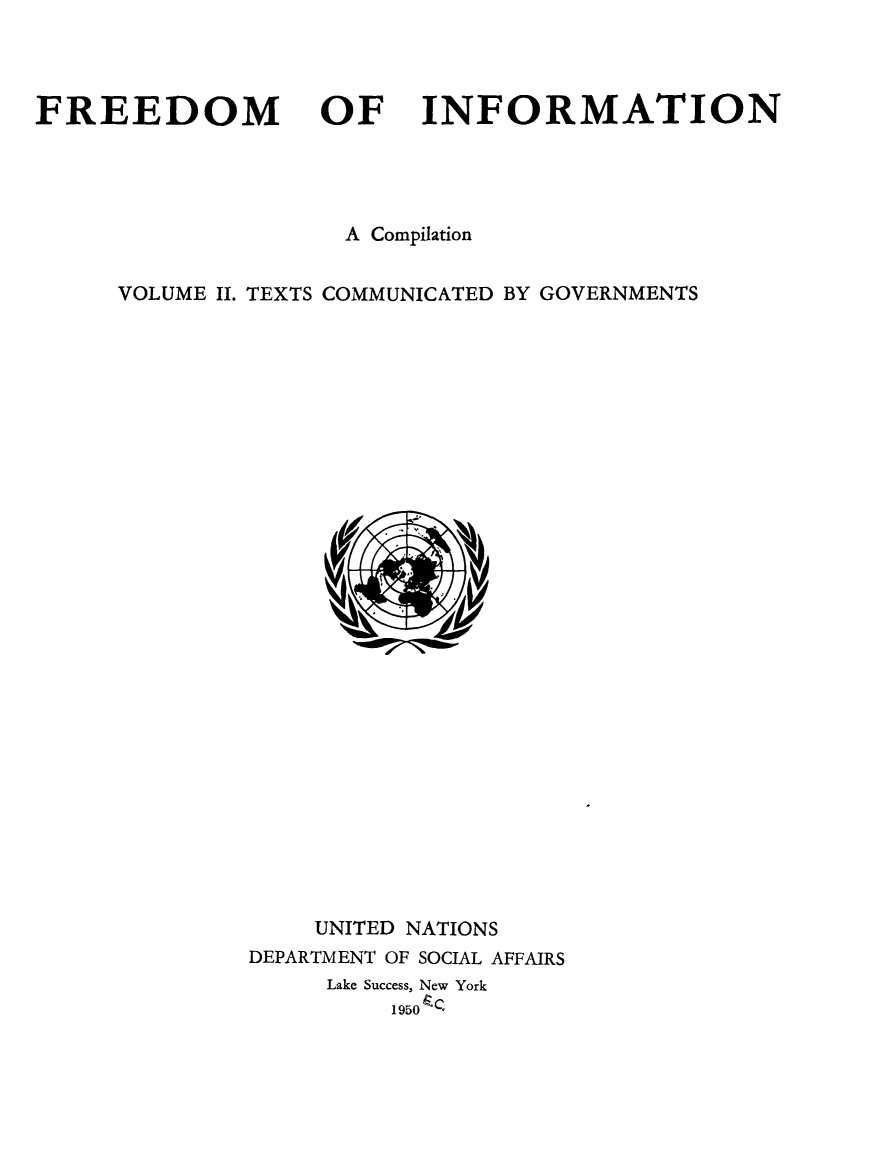 handle is hein.unl/freinfo0002 and id is 1 raw text is: FREEDOM

OF

INFORMATION

A Compilation
VOLUME II. TEXTS COMMUNICATED BY GOVERNMENTS

UNITED NATIONS
DEPARTMENT OF SOCIAL AFFAIRS
Lake Success, New York
195o.


