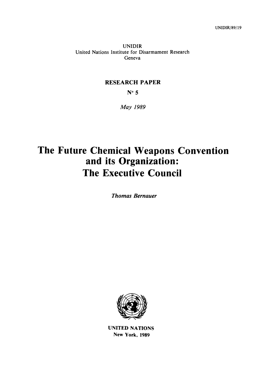 handle is hein.unl/fuchex0001 and id is 1 raw text is: UNIDIR/89/19

UNIDIR
United Nations Institute for Disarmament Research
Geneva
RESEARCH PAPER
No 5
May 1989
The Future Chemical Weapons Convention
and its Organization:
The Executive Council
Thomas Bernauer

UNITED NATIONS
New York, 1989


