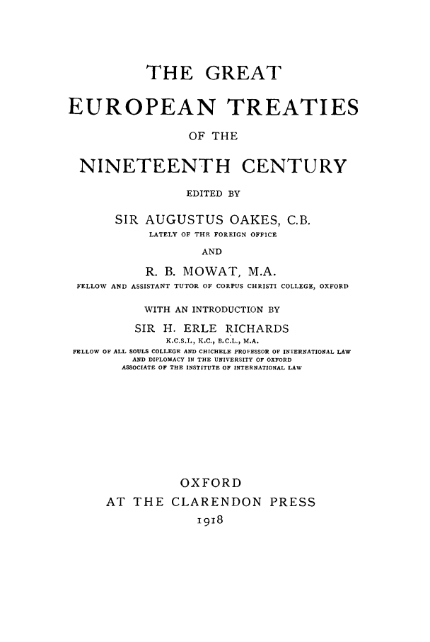 handle is hein.unl/geurtni0001 and id is 1 raw text is: THE GREAT
EUROPEAN TREATIES
OF THE
NINETEENTH CENTURY
EDITED BY
SIR AUGUSTUS OAKES, C.B.
LATELY OF THE FOREIGN OFFICE
AND
R. B. MOWAT, M.A.
FELLOW AND ASSISTANT TUTOR OF CORPUS CHRISTI COLLEGE, OXFORD
WITH AN INTRODUCTION BY
SIR H. ERLE RICHARDS
K.C.S.I., K.C., B.C.L., M.A.
FELLOW OF ALL SOULS COLLEGE AND CHICHELE PROFESSOR OF INTERNATIONAL LAW
AND DIPLOMACY IN THE UNIVERSITY OF OXFORD
ASSOCIATE OF THE INSTITUTE OF INTERNATIONAL LAW
OXFORD
AT THE CLARENDON PRESS
I918


