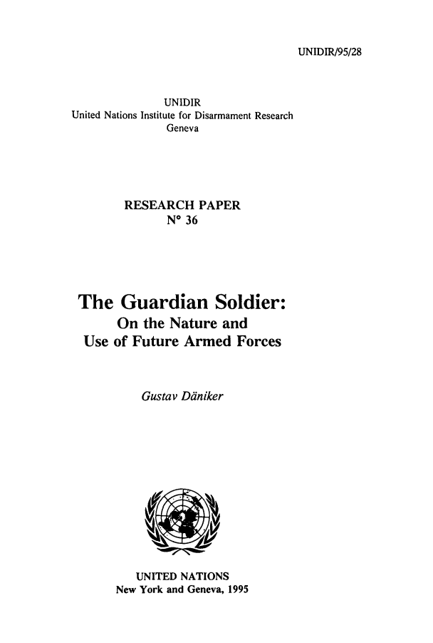 handle is hein.unl/guarsof0001 and id is 1 raw text is: UNIDIR/95/28

UNIDIR
United Nations Institute for Disarmament Research
Geneva
RESEARCH PAPER
N* 36
The Guardian Soldier:
On the Nature and
Use of Future Armed Forces
Gustav Daniker

UNITED NATIONS
New York and Geneva, 1995


