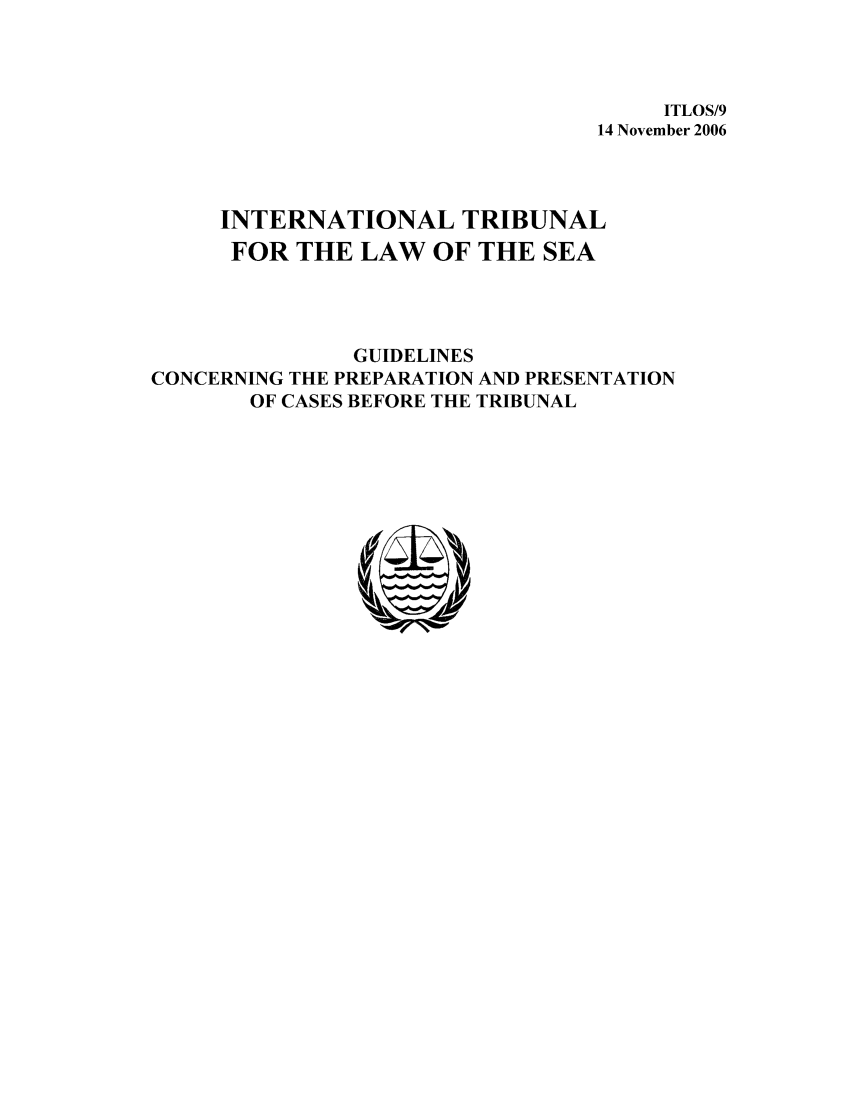 handle is hein.unl/guicop0001 and id is 1 raw text is: ITLOS/9
14 November 2006
INTERNATIONAL TRIBUNAL
FOR THE LAW OF THE SEA
GUIDELINES
CONCERNING THE PREPARATION AND PRESENTATION
OF CASES BEFORE THE TRIBUNAL


