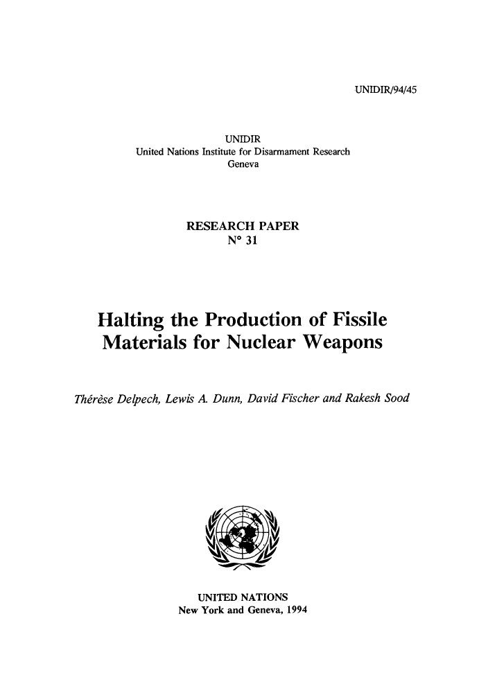 handle is hein.unl/haiprfi0001 and id is 1 raw text is: UNIDIR/94/45

UNIDIR
United Nations Institute for Disarmament Research
Geneva
RESEARCH PAPER
No 31

Halting the Production of Fissile
Materials for Nuclear Weapons
Thirdse Delpech, Lewis A. Dunn, David Fischer and Rakesh Sood

UNITED NATIONS
New York and Geneva, 1994


