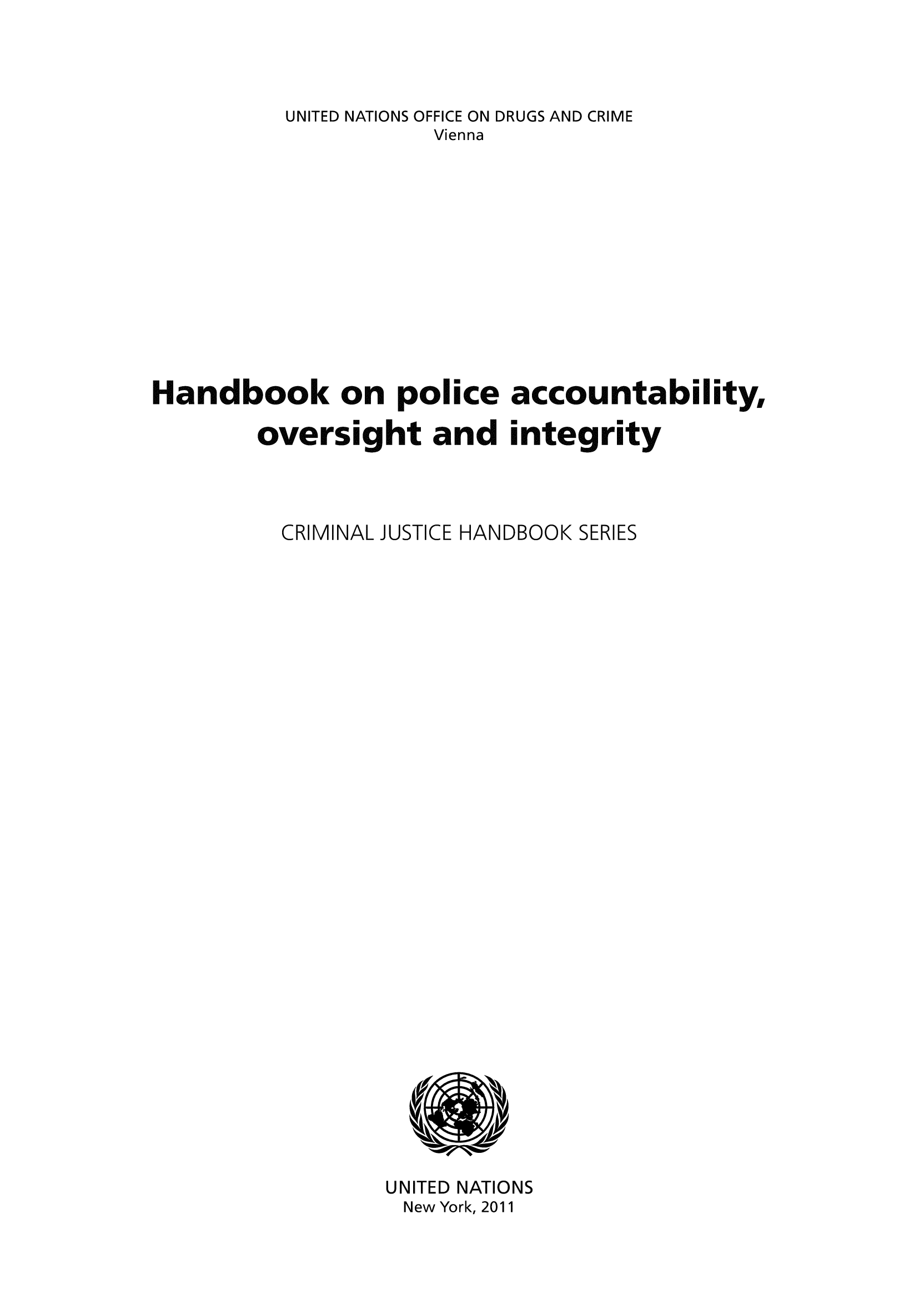 handle is hein.unl/handpol0001 and id is 1 raw text is: UNITED NATIONS OFFICE ON DRUGS AND CRIME
Vienna
Handbook on police accountability,
oversight and integrity
CRIMINAL JUSTICE HANDBOOK SERIES

UNITED NATIONS
New York, 2011


