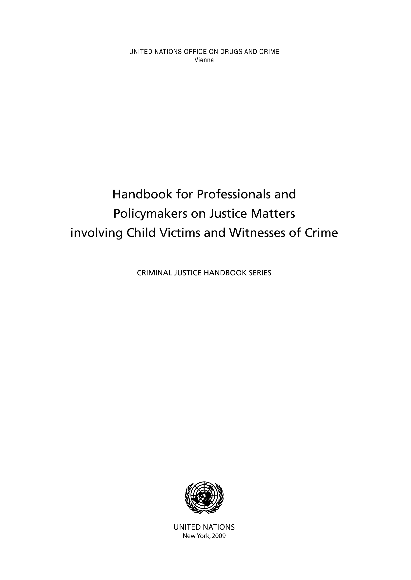 handle is hein.unl/handpris0001 and id is 1 raw text is: UNITED NATIONS OFFICE ON DRUGS AND CRIME
Vienna
Handbook for Professionals and
Policymakers on Justice Matters
involving Child Victims and Witnesses of Crime
CRIMINAL JUSTICE HANDBOOK SERIES

UNITED NATIONS
New York, 2009


