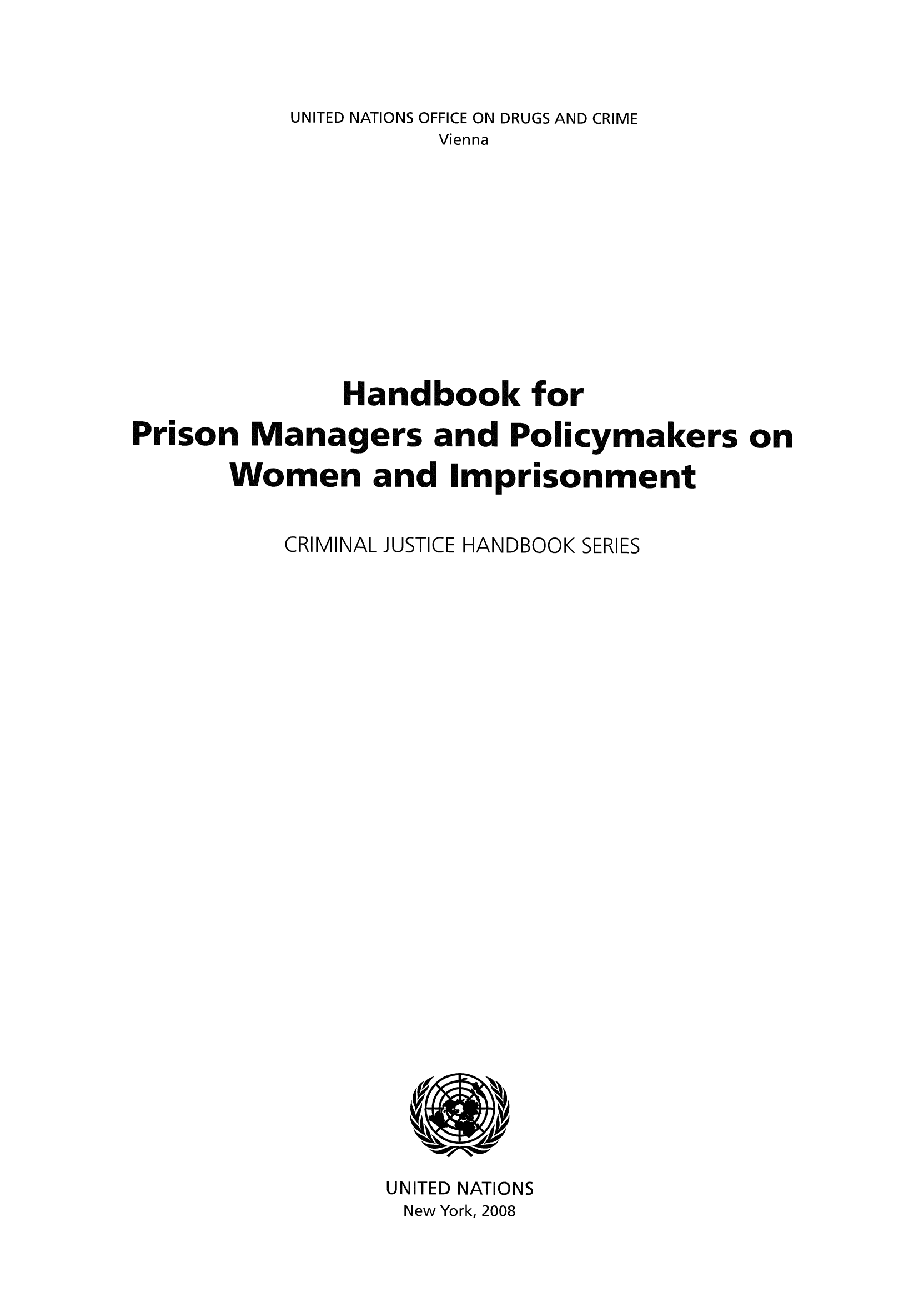 handle is hein.unl/hanpri0001 and id is 1 raw text is: UNITED NATIONS OFFICE ON DRUGS AND CRIME
Vienna
Handbook for
Prison Managers and Policymakers on
Women and Imprisonment
CRIMINAL JUSTICE HANDBOOK SERIES

UNITED NATIONS
New York, 2008


