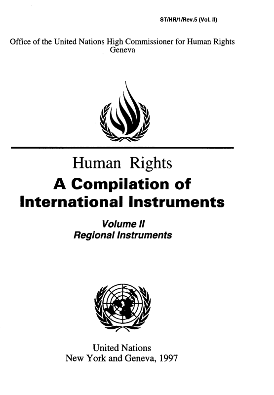 handle is hein.unl/hnrsacnoil0003 and id is 1 raw text is: 
ST/HR/1/Rev.5 (Vol. II)


Office of the United Nations High Commissioner for Human Rights
                  Geneva










           Human Rights

        A  Compilation of
  International Instruments

                 Volume II
           Regional Instruments









               United Nations
          New York and Geneva, 1997


