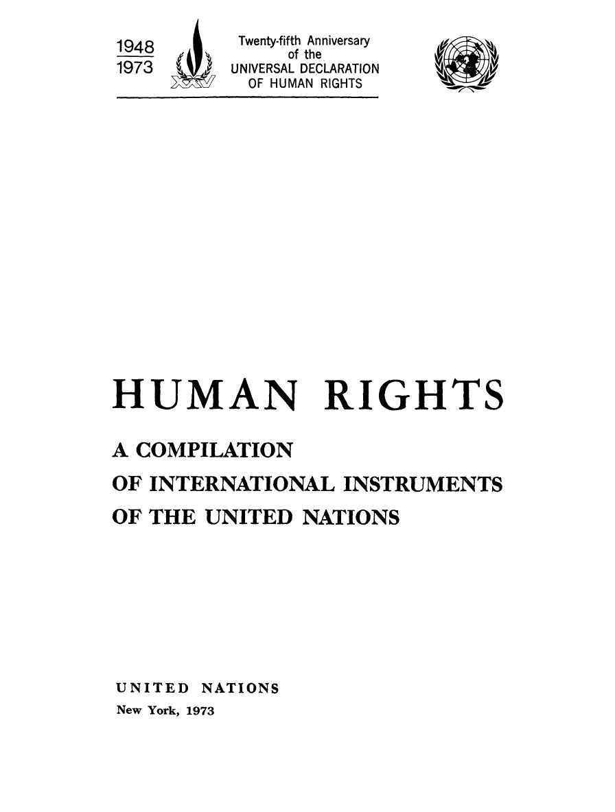 handle is hein.unl/hurinsun0001 and id is 1 raw text is: 
Twenty-fifth Anniversary
     of the
UNIVERSAL DECLARATION
OF HUMAN RIGHTS


HUMAN


RIGHTS


A COMPILATION
OF INTERNATIONAL INSTRUMENTS
OF THE UNITED NATIONS







UNITED NATIONS
New York, 1973


1948
1973


