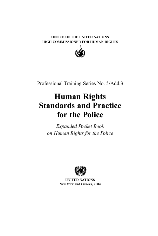 handle is hein.unl/huristandpr0001 and id is 1 raw text is: OFFICE OF THE UNITED NATIONS
HIGH COMMISSIONER FOR HUMAN RIGHTS
Professional Training Series No. 5/Add.3
Human Rights
Standards and Practice
for the Police
Expanded Pocket Book
on Human Rights for the Police
UNITED NATIONS
New York and Geneva, 2004



